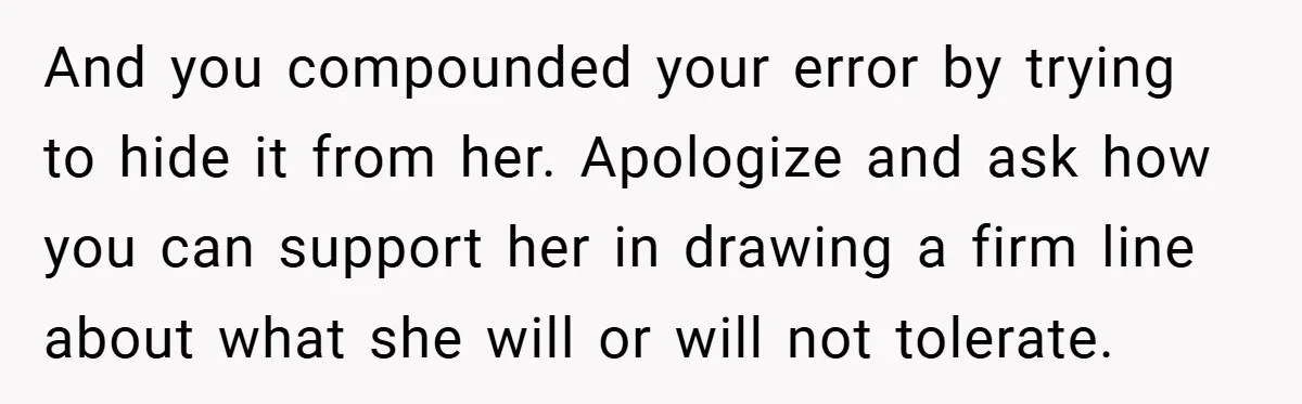 And you compounded your error by trying to hide it from her. Apologize and ask how you can support her in drawing a firm line about what she will or...