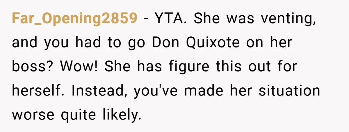 Far_Opening2859 − YTA. She was venting, and you had to go Don Quixote on her boss? Wow! She has figure this out for herself. Instead, you've made her situation worse...