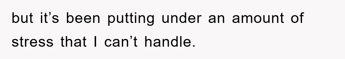but it’s been putting under an amount of stress that I can’t handle.
