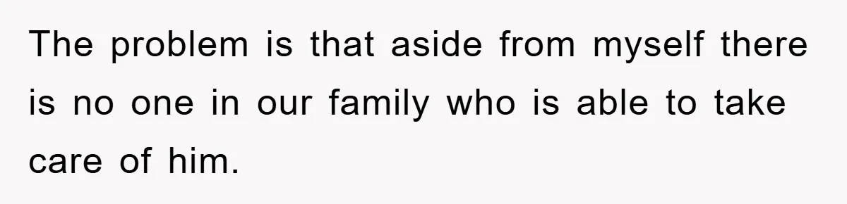 The problem is that aside from myself there is no one in our family who is able to take care of him.
