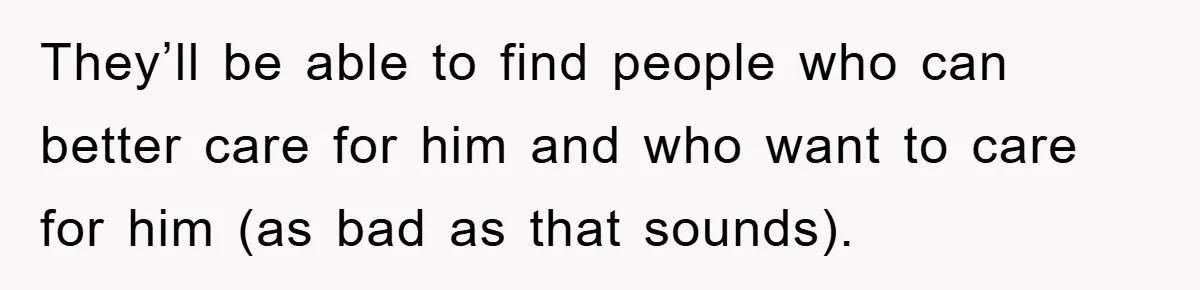 They’ll be able to find people who can better care for him and who want to care for him (as bad as that sounds).