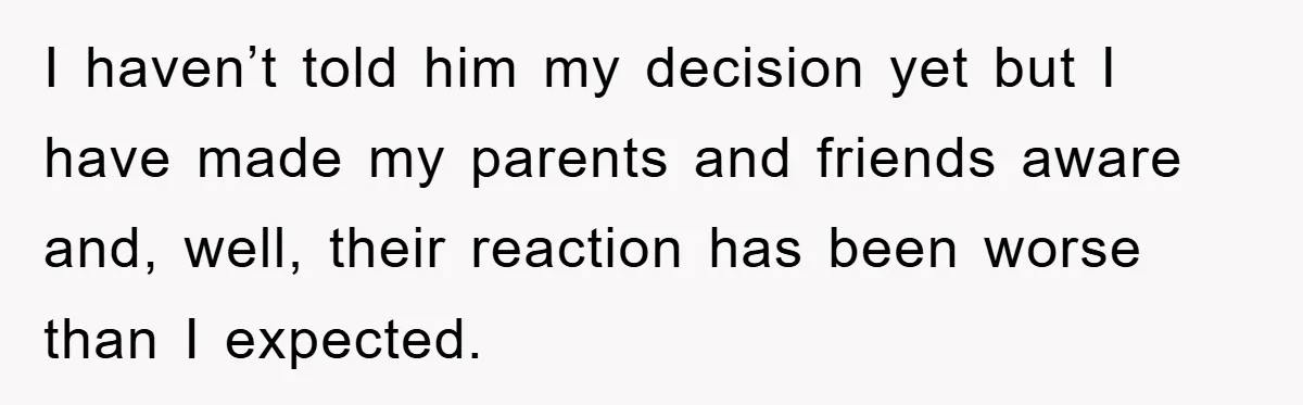I haven’t told him my decision yet but I have made my parents and friends aware and, well, their reaction has been worse than I expected.