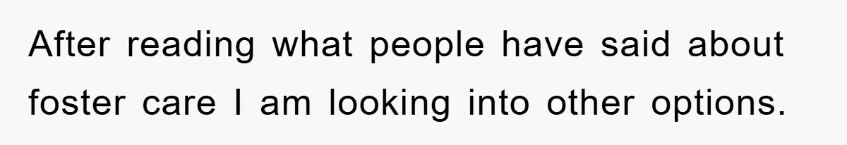After reading what people have said about foster care I am looking into other options.