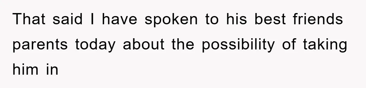 That said I have spoken to his best friends parents today about the possibility of taking him in