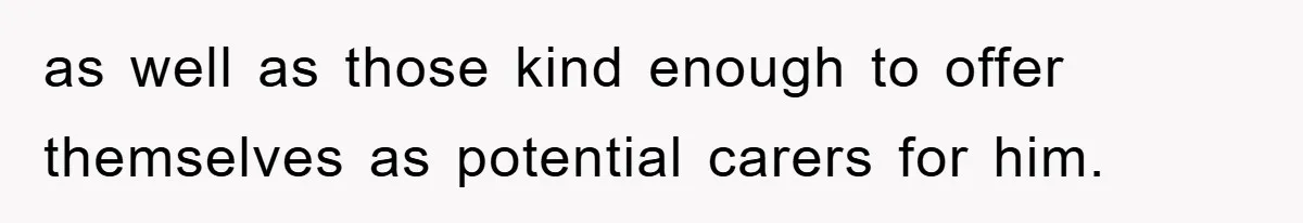 as well as those kind enough to offer themselves as potential carers for him.