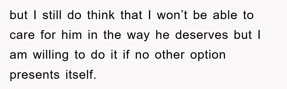 but I still do think that I won’t be able to care for him in the way he deserves but I am willing to do it if no other option...