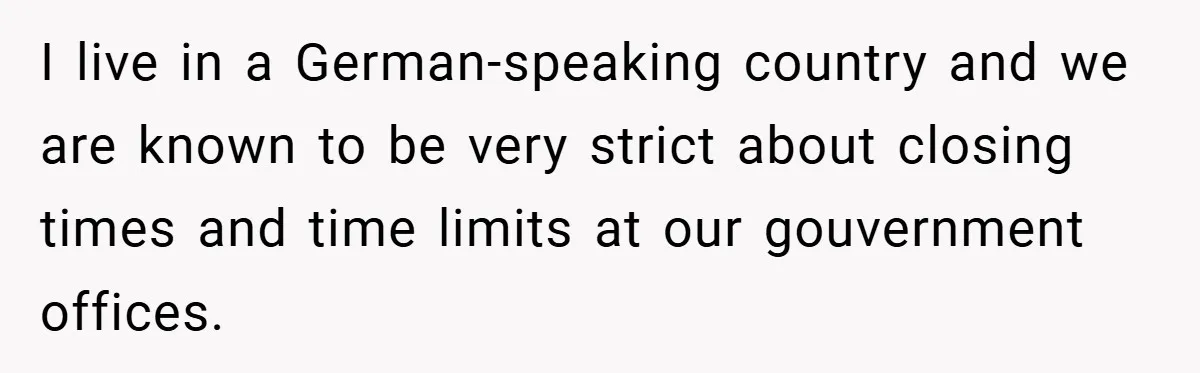 I live in a German-speaking country and we are known to be very strict about closing times and time limits at our gouvernment offices.