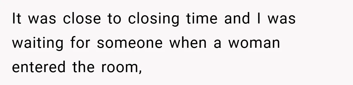 It was close to closing time and I was waiting for someone when a woman entered the room,