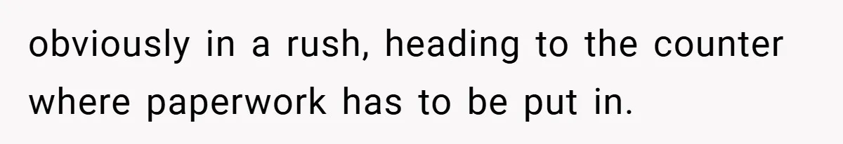 obviously in a rush, heading to the counter where paperwork has to be put in.
