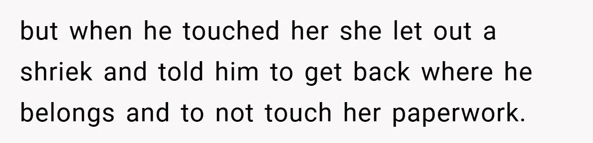 but when he touched her she let out a shriek and told him to get back where he belongs and to not touch her paperwork.