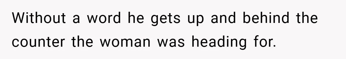 Without a word he gets up and behind the counter the woman was heading for.