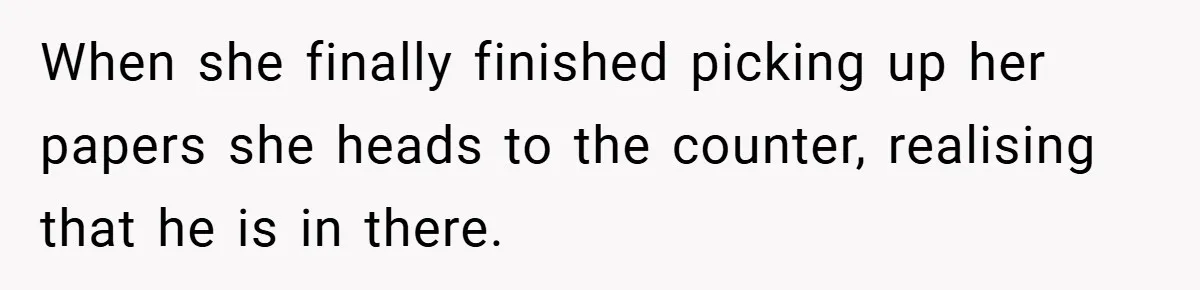 When she finally finished picking up her papers she heads to the counter, realising that he is in there.