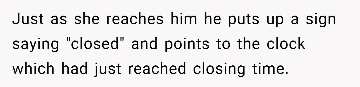 Just as she reaches him he puts up a sign saying "closed" and points to the clock which had just reached closing time.