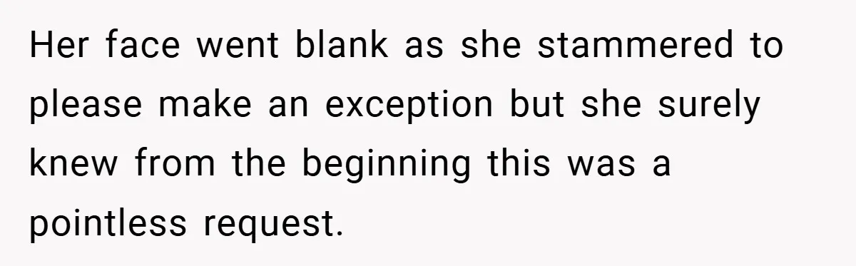 Her face went blank as she stammered to please make an exception but she surely knew from the beginning this was a pointless request.