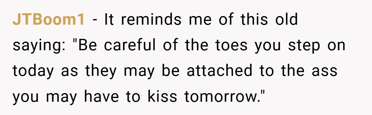 JTBoom1 − It reminds me of this old saying: "Be careful of the toes you step on today as they may be attached to the ass you may have to...