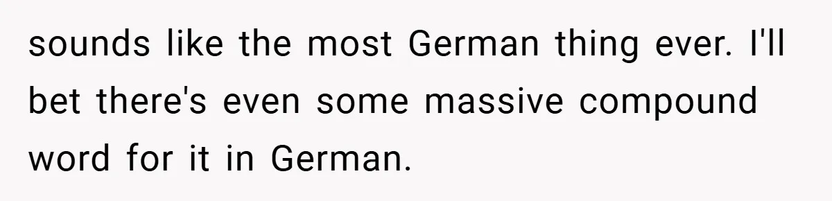 sounds like the most German thing ever. I'll bet there's even some massive compound word for it in German.