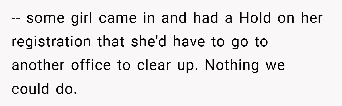 -- some girl came in and had a Hold on her registration that she'd have to go to another office to clear up. Nothing we could do.
