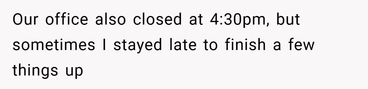 Our office also closed at 4:30pm, but sometimes I stayed late to finish a few things up