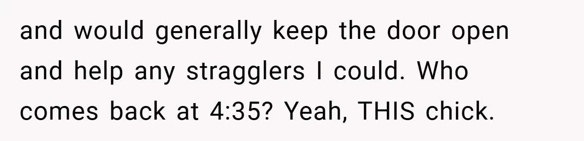 and would generally keep the door open and help any stragglers I could. Who comes back at 4:35? Yeah, THIS chick.
