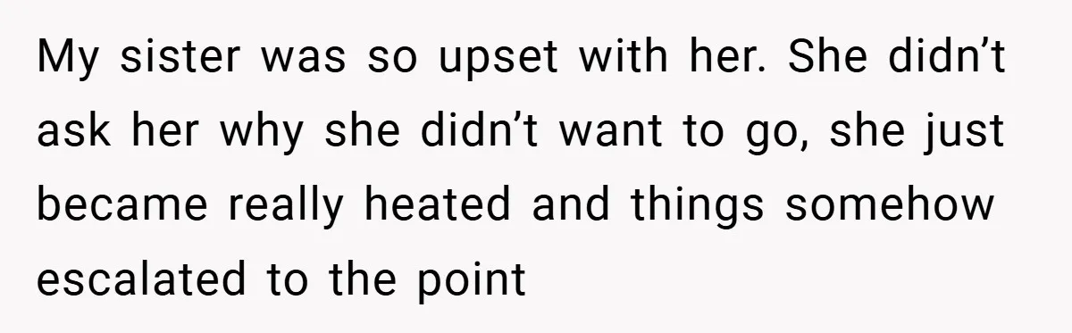 My sister was so upset with her. She didn’t ask her why she didn’t want to go, she just became really heated and things somehow escalated to the point