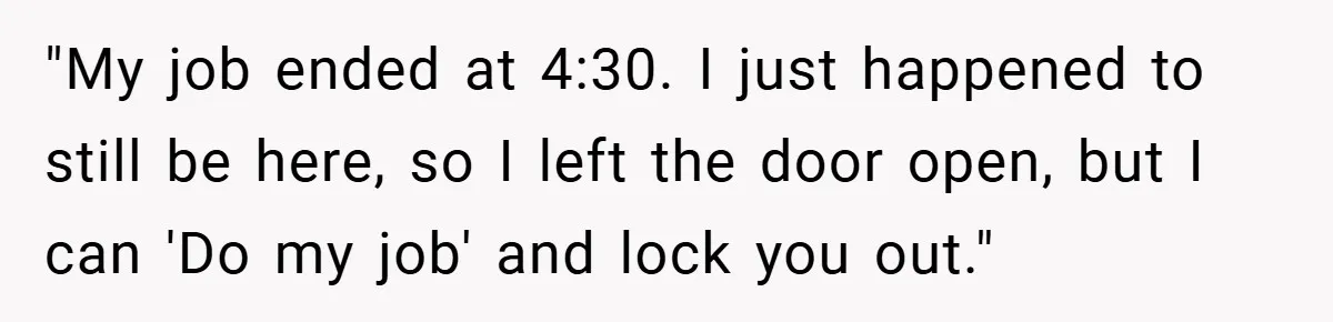 "My job ended at 4:30. I just happened to still be here, so I left the door open, but I can 'Do my job' and lock you out."