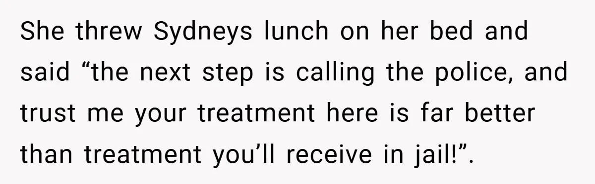 She threw Sydneys lunch on her bed and said “the next step is calling the police, and trust me your treatment here is far better than treatment you’ll receive in...