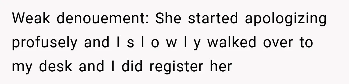 Weak denouement: She started apologizing profusely and I s l o w l y walked over to my desk and I did register her
