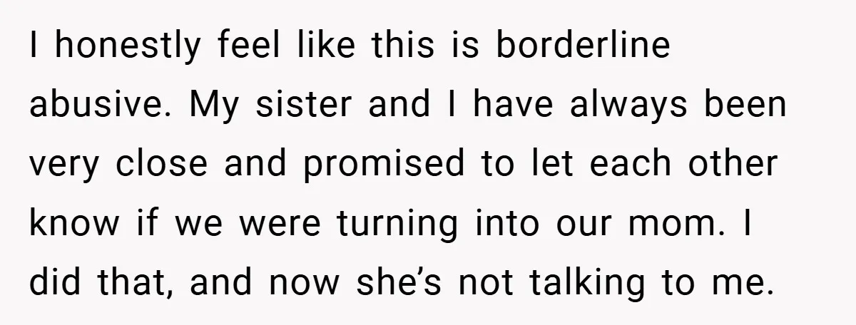 I honestly feel like this is borderline abusive. My sister and I have always been very close and promised to let each other know if we were turning into our...