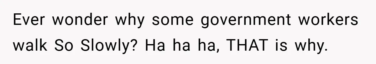 Ever wonder why some government workers walk So Slowly? Ha ha ha, THAT is why.