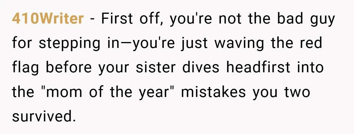 410Writer − First off, you're not the bad guy for stepping in—you're just waving the red flag before your sister dives headfirst into the "mom of the year" mistakes you...