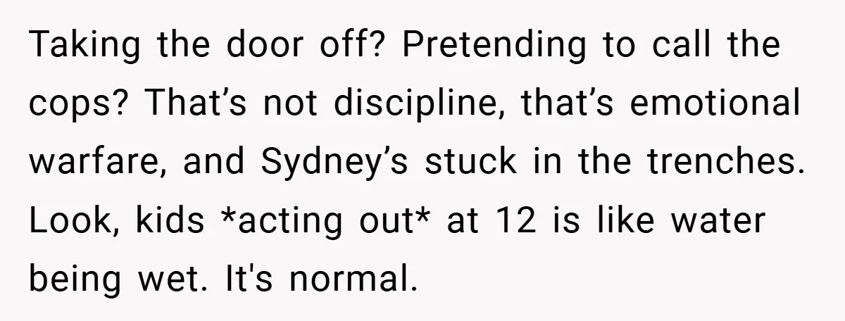 Taking the door off? Pretending to call the cops? That’s not discipline, that’s emotional warfare, and Sydney’s stuck in the trenches. Look, kids *acting out* at 12 is like water...