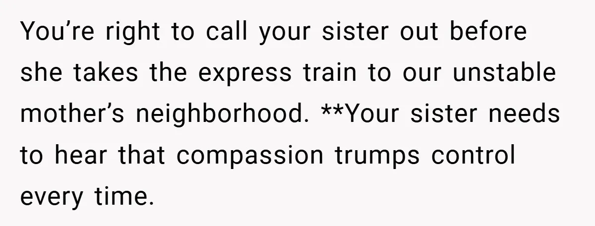 You’re right to call your sister out before she takes the express train to our unstable mother’s neighborhood. **Your sister needs to hear that compassion trumps control every time.