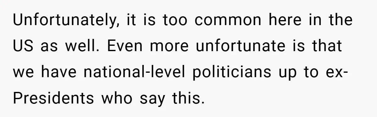 Unfortunately, it is too common here in the US as well. Even more unfortunate is that we have national-level politicians up to ex-Presidents who say this.