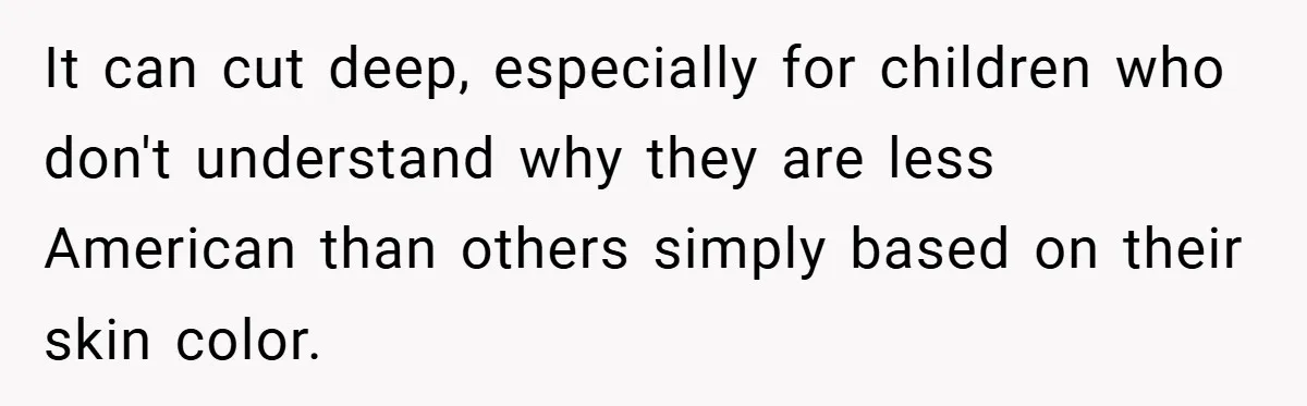 It can cut deep, especially for children who don't understand why they are less American than others simply based on their skin color.