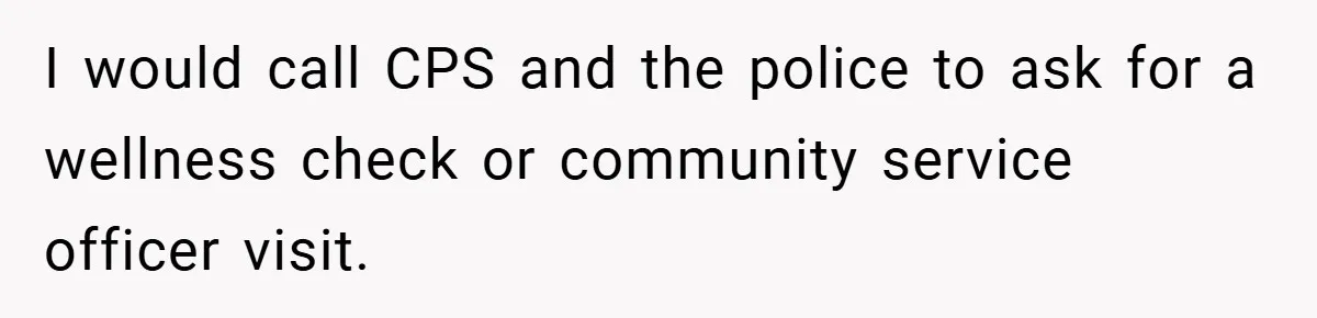 I would call CPS and the police to ask for a wellness check or community service officer visit.