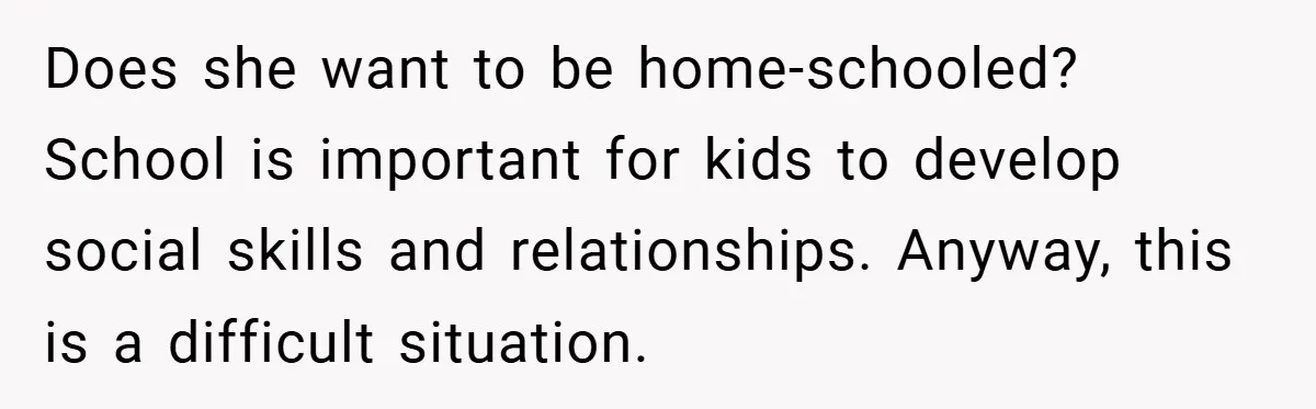 Does she want to be home-schooled? School is important for kids to develop social skills and relationships. Anyway, this is a difficult situation.