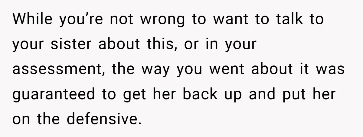 While you’re not wrong to want to talk to your sister about this, or in your assessment, the way you went about it was guaranteed to get her back up...