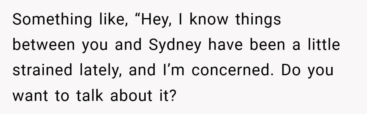 Something like, “Hey, I know things between you and Sydney have been a little strained lately, and I’m concerned. Do you want to talk about it?