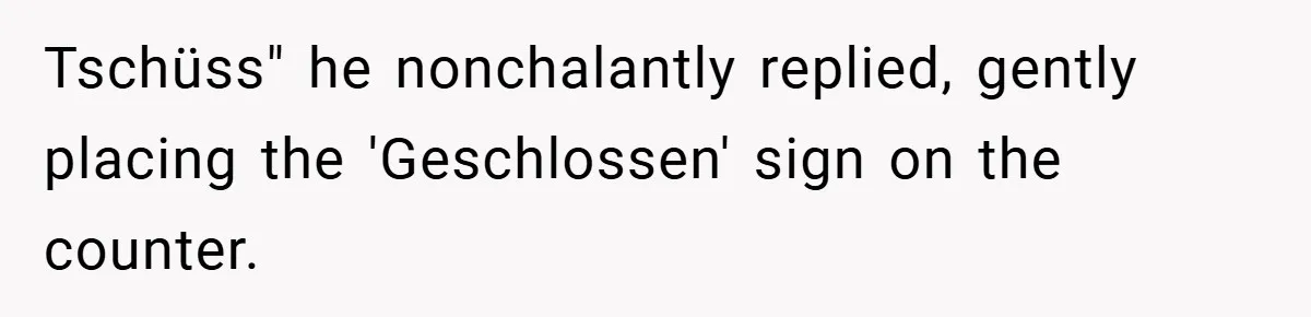 Tschüss" he nonchalantly replied, gently placing the 'Geschlossen' sign on the counter.