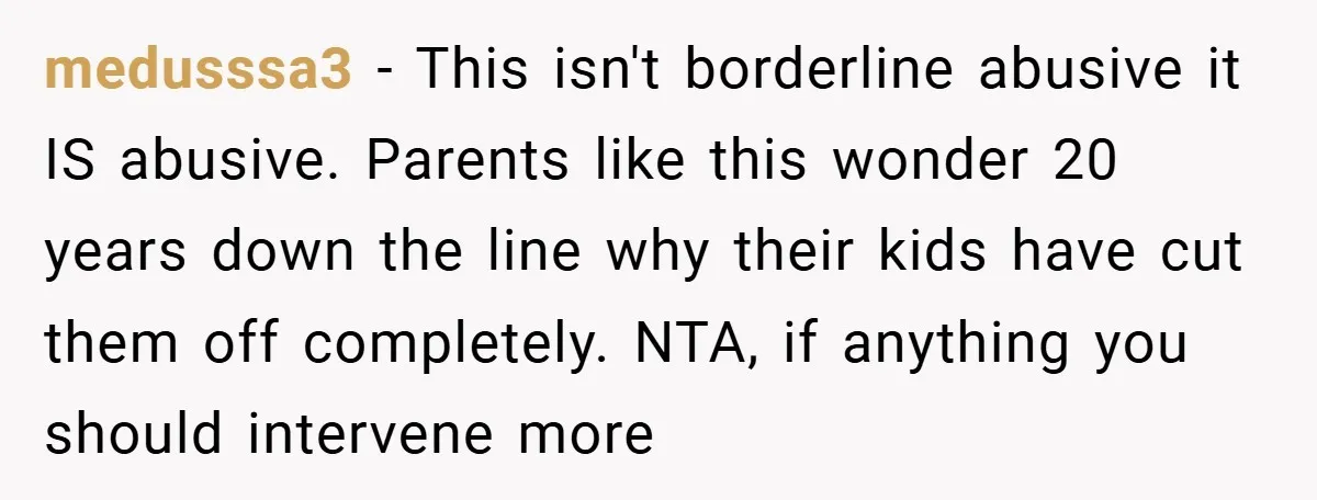 medusssa3 − This isn't borderline abusive it IS abusive. Parents like this wonder 20 years down the line why their kids have cut them off completely. NTA, if anything you...