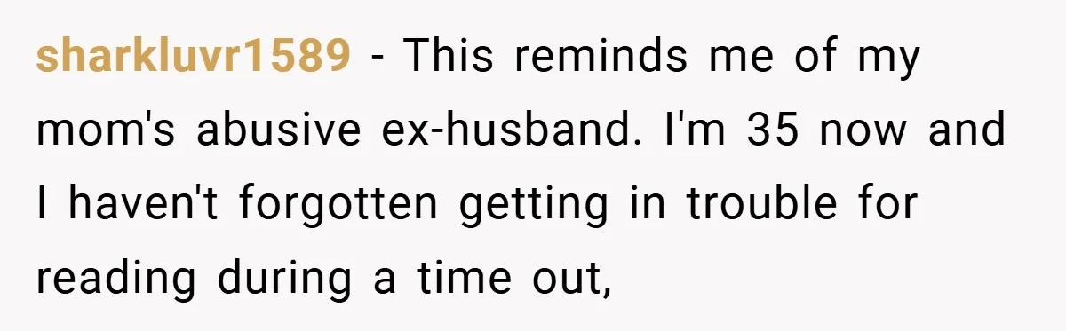 sharkluvr1589 − This reminds me of my mom's abusive ex-husband. I'm 35 now and I haven't forgotten getting in trouble for reading during a time out,
