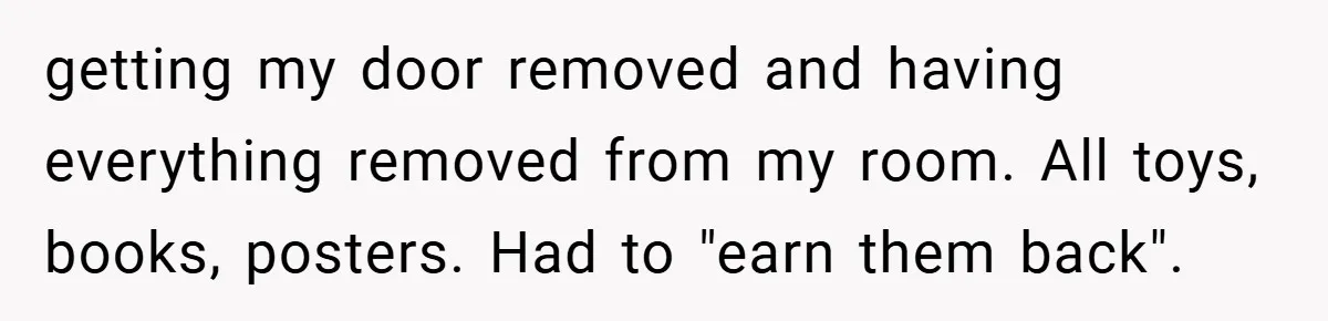 getting my door removed and having everything removed from my room. All toys, books, posters. Had to "earn them back".