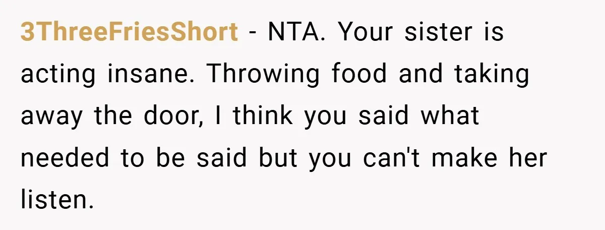 3ThreeFriesShort − NTA. Your sister is acting insane. Throwing food and taking away the door, I think you said what needed to be said but you can't make her listen.