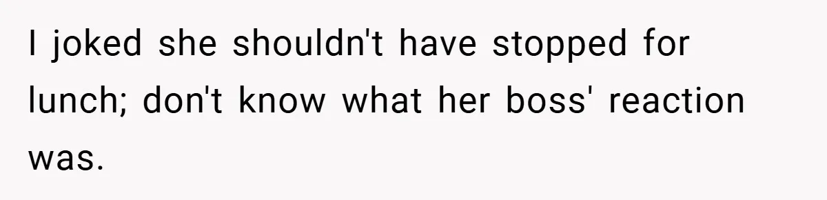 I joked she shouldn't have stopped for lunch; don't know what her boss' reaction was.