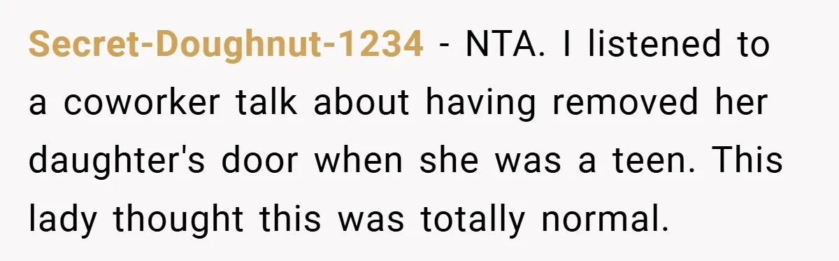 Secret-Doughnut-1234 − NTA. I listened to a coworker talk about having removed her daughter's door when she was a teen. This lady thought this was totally normal.