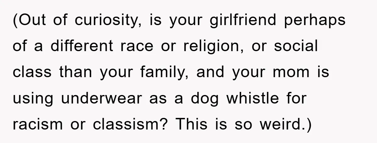 Family Shame His Girlfriend For “Not Wearing A Bra", He Said They Should Mind Their Own Business (Out of curiosity, is your girlfriend perhaps of a different race or religion, or social class than your family, and your mom is using underwear as a dog whistle for...