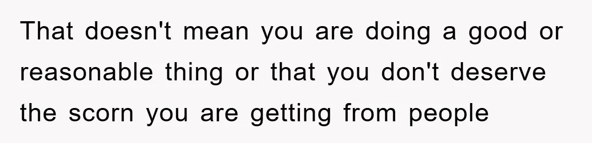 That doesn't mean you are doing a good or reasonable thing or that you don't deserve the scorn you are getting from people