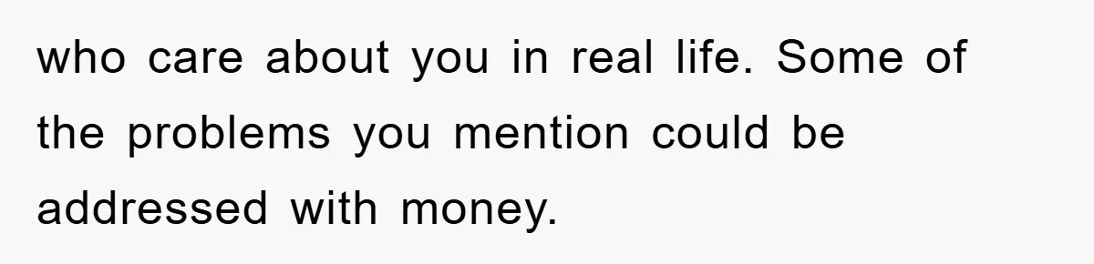 who care about you in real life. Some of the problems you mention could be addressed with money.