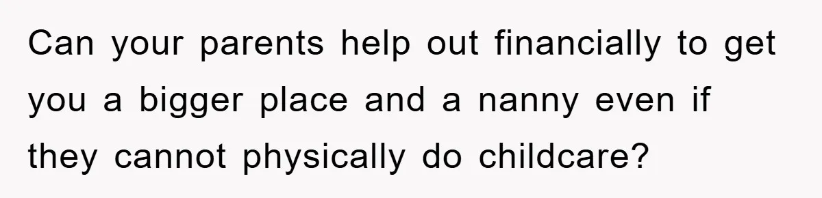Can your parents help out financially to get you a bigger place and a nanny even if they cannot physically do childcare?