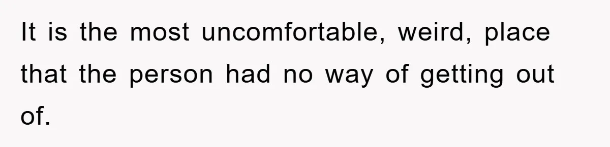 It is the most uncomfortable, weird, place that the person had no way of getting out of.